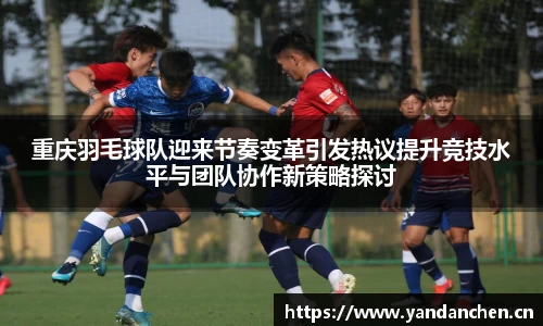 重庆羽毛球队迎来节奏变革引发热议提升竞技水平与团队协作新策略探讨